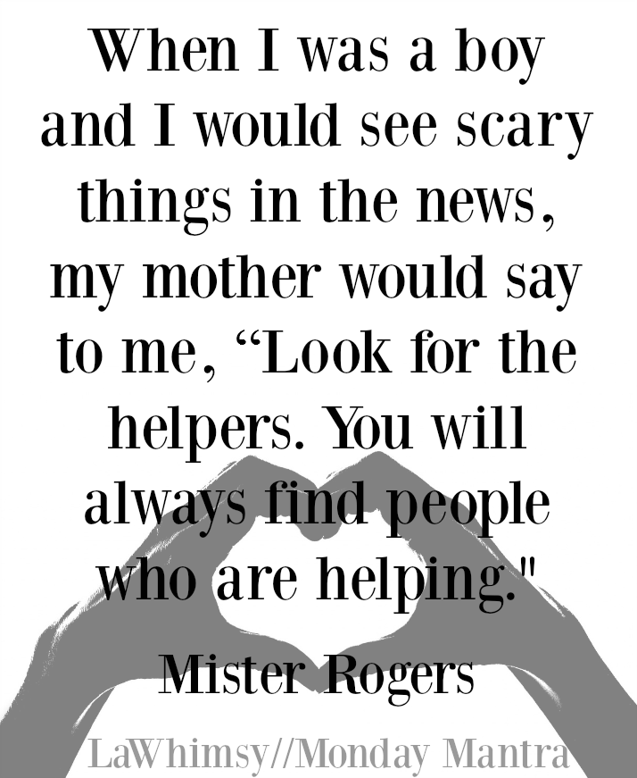 When I was a boy and I would see scary things in the news, my mother would say to me, “Look for the helpers. You will always find people who are helping.” Mister Rogers quote Monday Mantra 115 via LaWhimsy